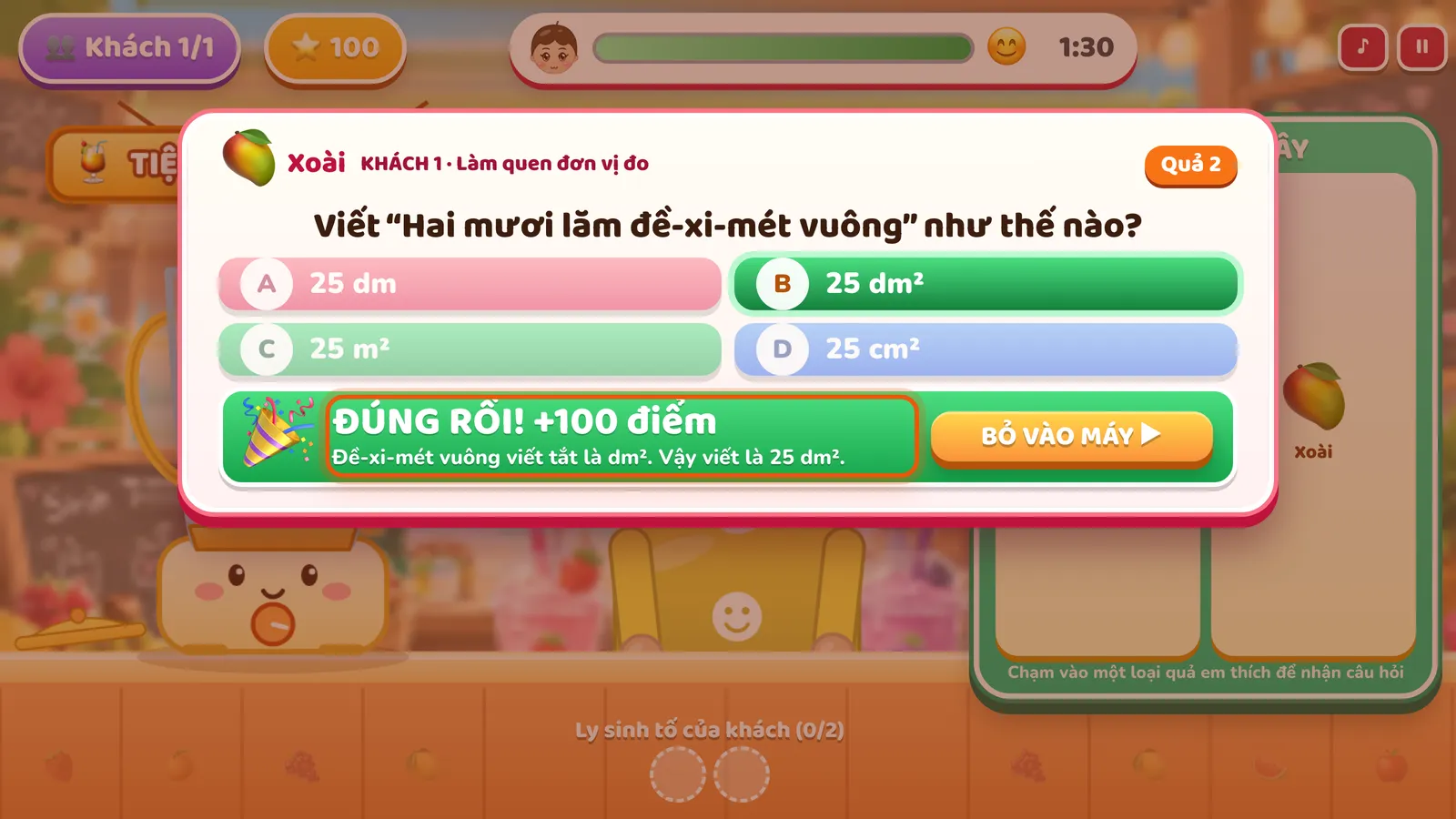 Câu hỏi của một quả trong tủ trái cây, KHÁCH 1 · Làm quen đơn vị đo: Viết “Hai mươi lăm đề-xi-mét vuông” như thế nào? Đáp án B. 25 dm² tô xanh. Ô được khoanh ghi ĐÚNG RỒI! +100 điểm và lời giải thích; bên cạnh là nút BỎ VÀO MÁY.